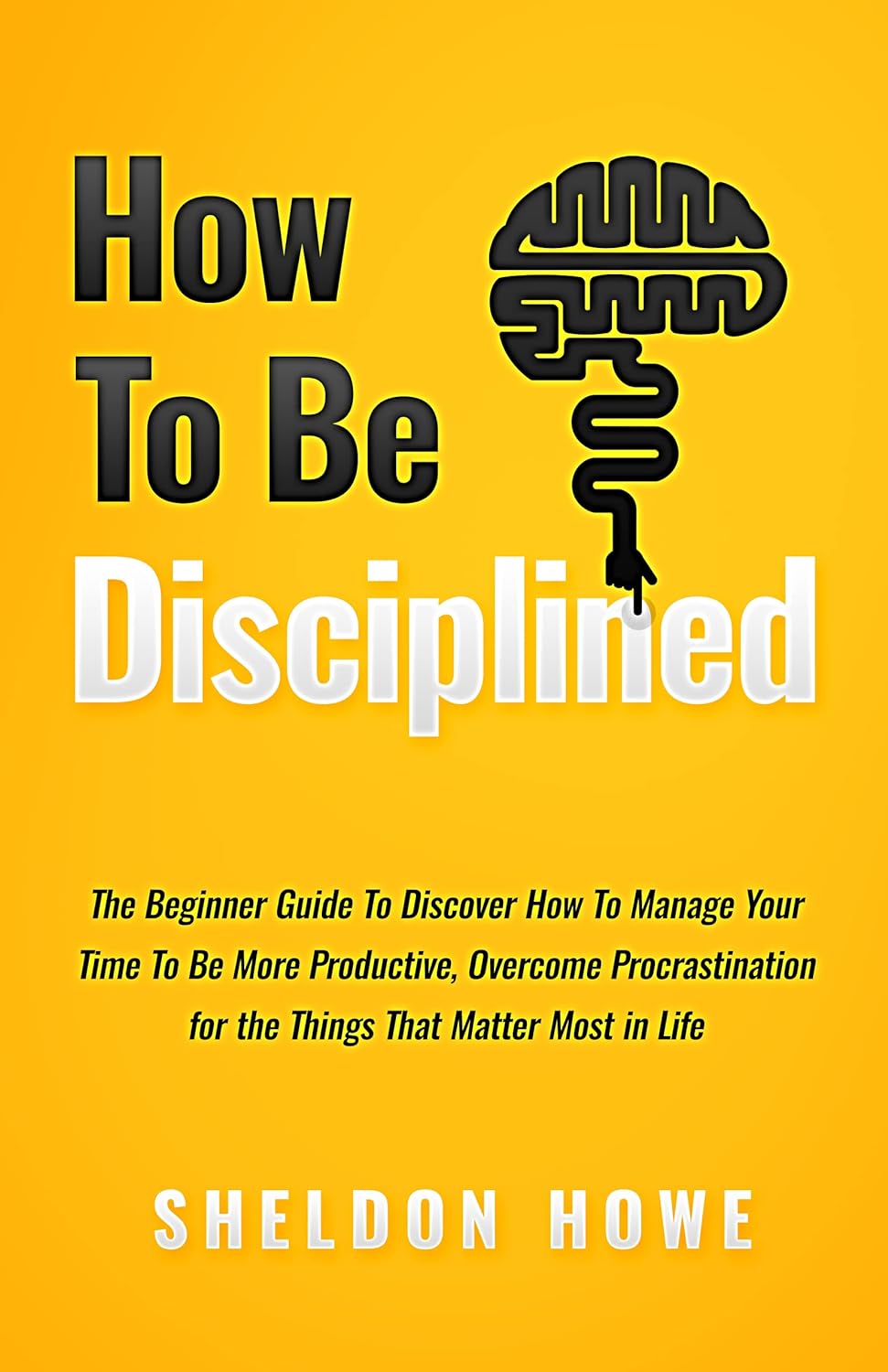 How to Be Disciplined More Productive and Focus on the Things That Matter Most in Life by Bestselling Author Sheldon Howe