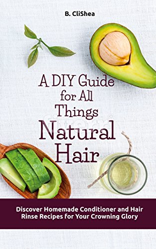 A DIY Guide for All Things Natural Hair: Discover Homemade Conditioner and Hair Rinse Recipes for Your Crowning Glory by B. CliShea