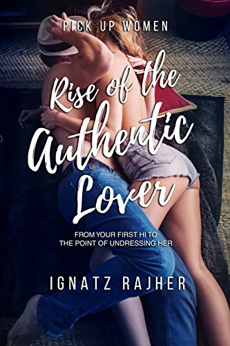 Pick Up Women: Rise of the Authentic Lover – From Your First Hi To The Point Of Undressing Her by Ignatz Rajher